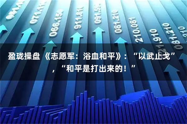 盈瓏操盤 《志愿軍：浴血和平》：“以武止戈” ，“和平是打出來的！”